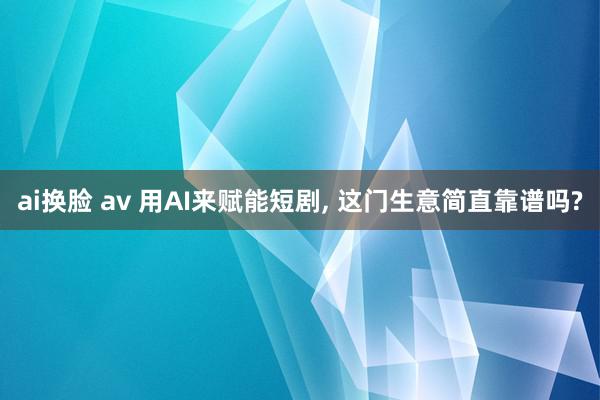 ai换脸 av 用AI来赋能短剧, 这门生意简直靠谱吗?