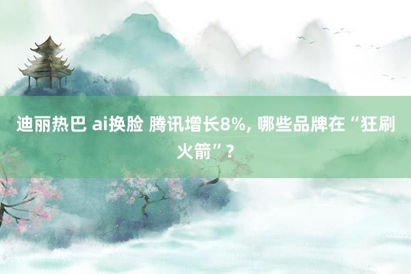 迪丽热巴 ai换脸 腾讯增长8%, 哪些品牌在“狂刷火箭”?