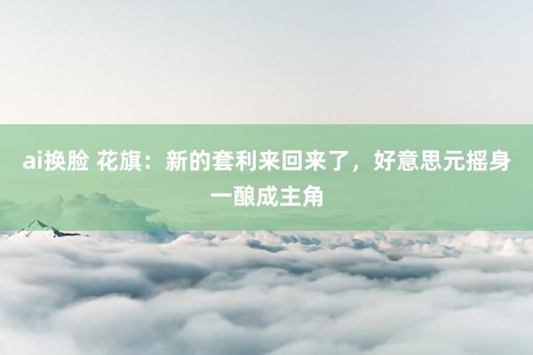 ai换脸 花旗：新的套利来回来了，好意思元摇身一酿成主角