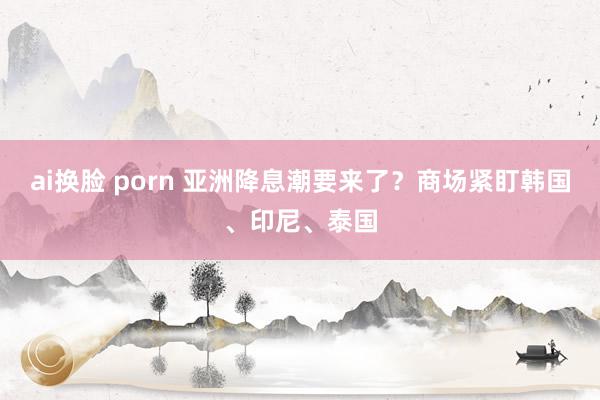 ai换脸 porn 亚洲降息潮要来了？商场紧盯韩国、印尼、泰国