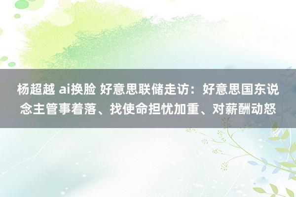 杨超越 ai换脸 好意思联储走访：好意思国东说念主管事着落、找使命担忧加重、对薪酬动怒