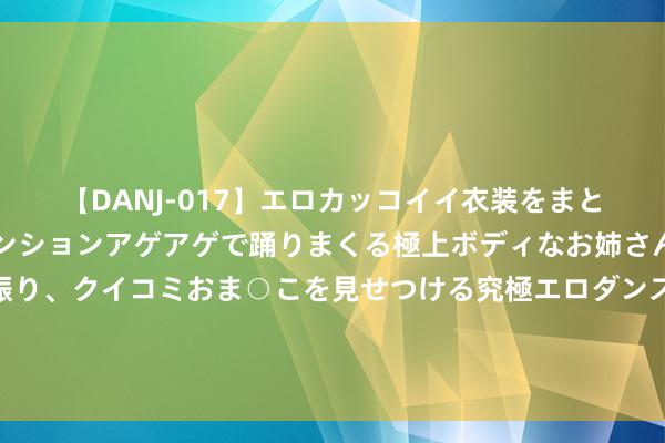 【DANJ-017】エロカッコイイ衣装をまとい、エグイポーズでテンションアゲアゲで踊りまくる極上ボディなお姉さん。ガンガンに腰を振り、クイコミおま○こを見せつける究極エロダンス！ 2 鲍威尔杰克逊霍尔年会说什么？交往员聚焦降息信号，本周五恐激励好意思股巨震