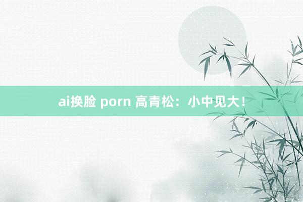 ai换脸 porn 高青松：小中见大！