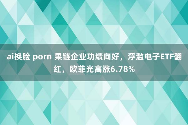 ai换脸 porn 果链企业功绩向好，浮滥电子ETF翻红，欧菲光高涨6.78%