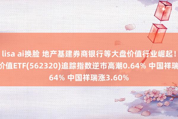 lisa ai换脸 地产基建券商银行等大盘价值行业崛起！沪深300价值ETF(562320)追踪指数逆市高潮0.64% 中国祥瑞涨3.60%