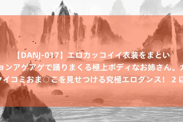 【DANJ-017】エロカッコイイ衣装をまとい、エグイポーズでテンションアゲアゲで踊りまくる極上ボディなお姉さん。ガンガンに腰を振り、クイコミおま○こを見せつける究極エロダンス！ 2 以旧换新计谋卓有见效 汽车出海带动板块事迹增长