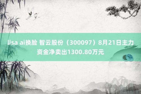 lisa ai换脸 智云股份（300097）8月21日主力资金净卖出1300.80万元