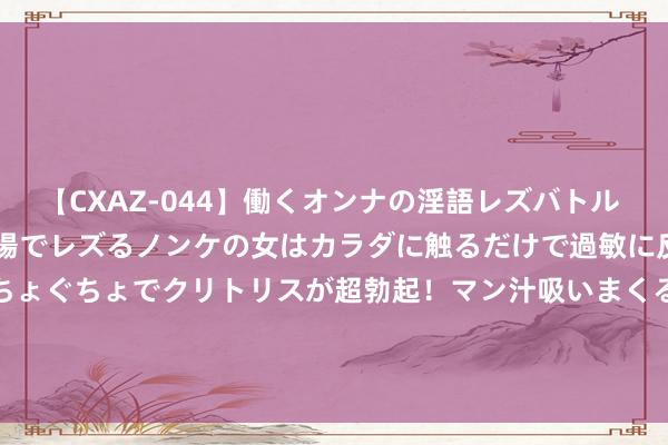 【CXAZ-044】働くオンナの淫語レズバトル DX 20シーン 4時間 職場でレズるノンケの女はカラダに触るだけで過敏に反応し、オマ○コぐちょぐちょでクリトリスが超勃起！マン汁吸いまくるとソリながらイキまくり！！ GQY视讯（300076）8月21日主力资金净卖出1388.29万元