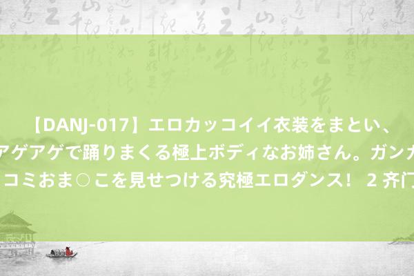 【DANJ-017】エロカッコイイ衣装をまとい、エグイポーズでテンションアゲアゲで踊りまくる極上ボディなお姉さん。ガンガンに腰を振り、クイコミおま○こを見せつける究極エロダンス！ 2 齐门在线（300846）8月21日主力资金净买入42.79万元