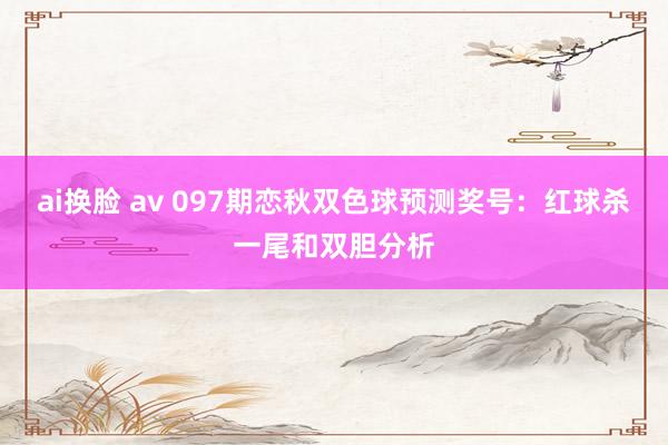 ai换脸 av 097期恋秋双色球预测奖号：红球杀一尾和双胆分析