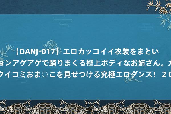 【DANJ-017】エロカッコイイ衣装をまとい、エグイポーズでテンションアゲアゲで踊りまくる極上ボディなお姉さん。ガンガンに腰を振り、クイコミおま○こを見せつける究極エロダンス！ 2 097期金大玄双色球展望奖号：奇偶比和红球遗漏分析