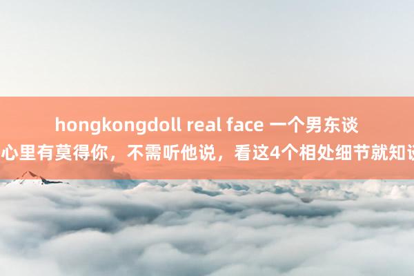 hongkongdoll real face 一个男东谈主心里有莫得你，不需听他说，看这4个相处细节就知谈！