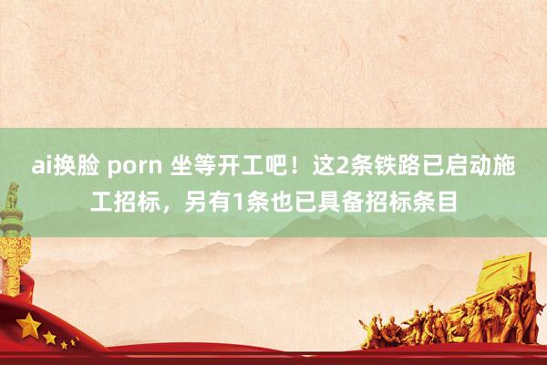 ai换脸 porn 坐等开工吧！这2条铁路已启动施工招标，另有1条也已具备招标条目