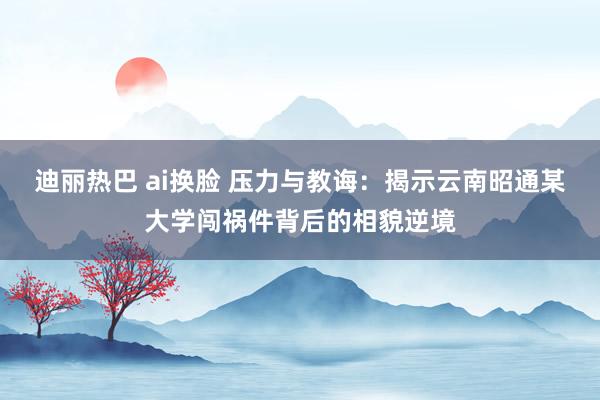 迪丽热巴 ai换脸 压力与教诲：揭示云南昭通某大学闯祸件背后的相貌逆境