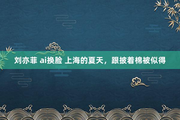 刘亦菲 ai换脸 上海的夏天，跟披着棉被似得