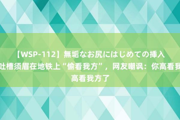 【WSP-112】無垢なお尻にはじめての挿入 女子吐槽须眉在地铁上“偷看我方”，网友嘲讽：你高看我方了