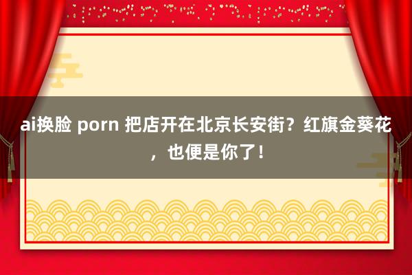 ai换脸 porn 把店开在北京长安街？红旗金葵花，也便是你了！