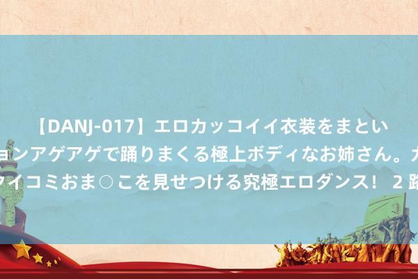 【DANJ-017】エロカッコイイ衣装をまとい、エグイポーズでテンションアゲアゲで踊りまくる極上ボディなお姉さん。ガンガンに腰を振り、クイコミおま○こを見せつける究極エロダンス！ 2 路虎极光曾表象无穷，现二手跌价至12万。你会琢磨吗？