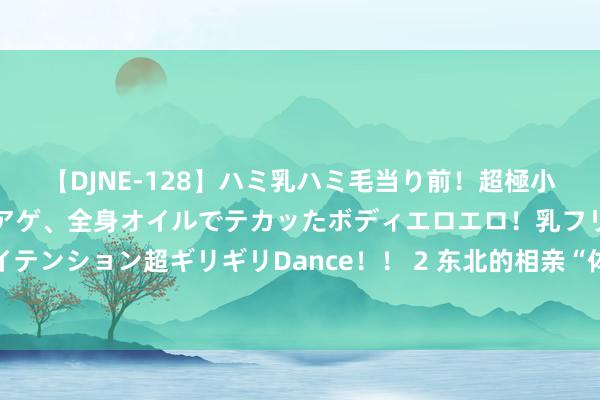 【DJNE-128】ハミ乳ハミ毛当り前！超極小ビキニでテンションアゲアゲ、全身オイルでテカッたボディエロエロ！乳フリ尻フリまくりのハイテンション超ギリギリDance！！ 2 东北的相亲“体制内藐视链”，还是卷到这个进度了吗？ 公事员齐瞧不上国