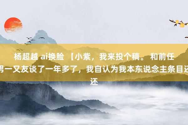 杨超越 ai换脸 【小紫，我来投个稿。 和前任男一又友谈了一年多了，我自认为我本东说念主条目还