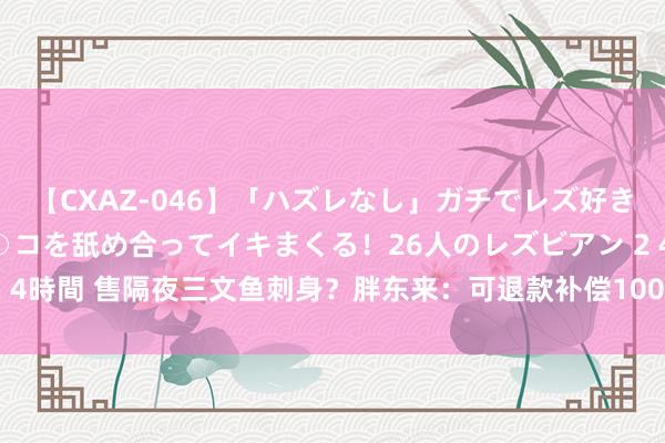 【CXAZ-046】「ハズレなし」ガチでレズ好きなお姉さんたちがオマ○コを舐め合ってイキまくる！26人のレズビアン 2 4時間 售隔夜三文鱼刺身？胖东来：可退款补偿1000元 投诉者奖励10万