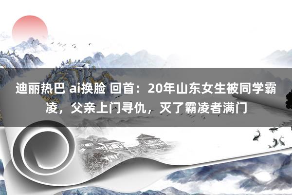 迪丽热巴 ai换脸 回首：20年山东女生被同学霸凌，父亲上门寻仇，灭了霸凌者满门