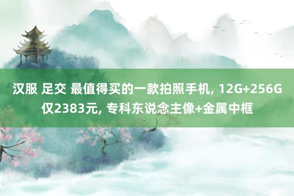 汉服 足交 最值得买的一款拍照手机, 12G+256G仅2383元, 专科东说念主像+金属中框