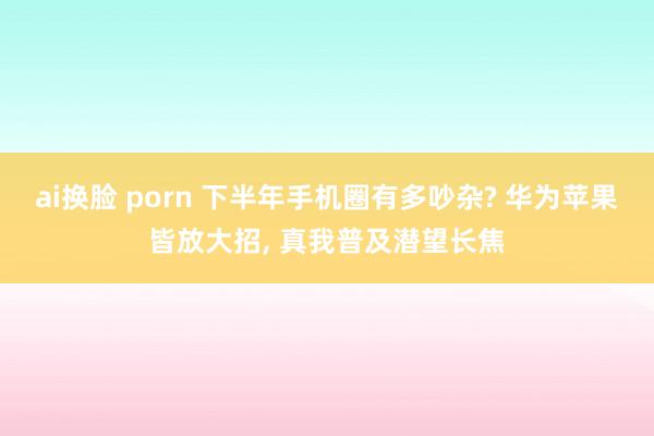 ai换脸 porn 下半年手机圈有多吵杂? 华为苹果皆放大招, 真我普及潜望长焦