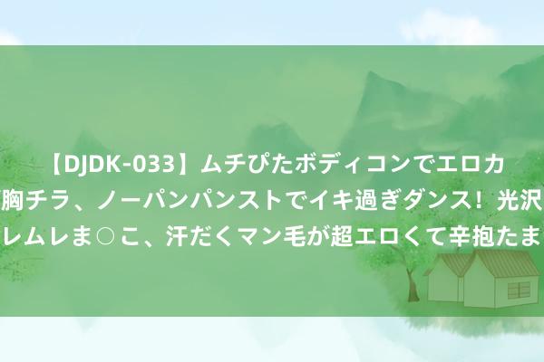 【DJDK-033】ムチぴたボディコンでエロカワGALや爆乳お姉さんが胸チラ、ノーパンパンストでイキ過ぎダンス！光沢パンストから透けたムレムレま○こ、汗だくマン毛が超エロくて辛抱たまりまっしぇん！ 2 转载：股民最好往返纪律一定是龙头学