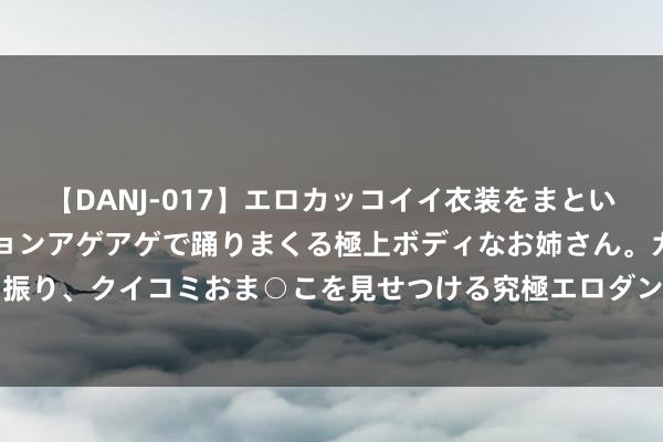 【DANJ-017】エロカッコイイ衣装をまとい、エグイポーズでテンションアゲアゲで踊りまくる極上ボディなお姉さん。ガンガンに腰を振り、クイコミおま○こを見せつける究極エロダンス！ 2 散户的N形战法，这个著作讲澄清