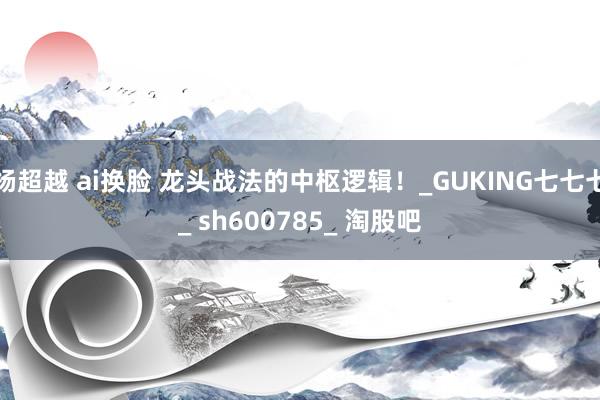 杨超越 ai换脸 龙头战法的中枢逻辑！_GUKING七七七_ sh600785_ 淘股吧