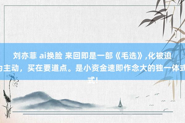 刘亦菲 ai换脸 来回即是一部《毛选》,化被迫为主动，买在要道点。是小资金速即作念大的独一体式!