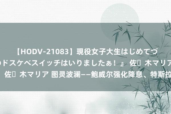 【HODV-21083】現役女子大生はじめてづくしのセックス 『私のドスケベスイッチはいりましたぁ！』 佐々木マリア 图灵波澜——鲍威尔强化降息、特斯拉能否启动？