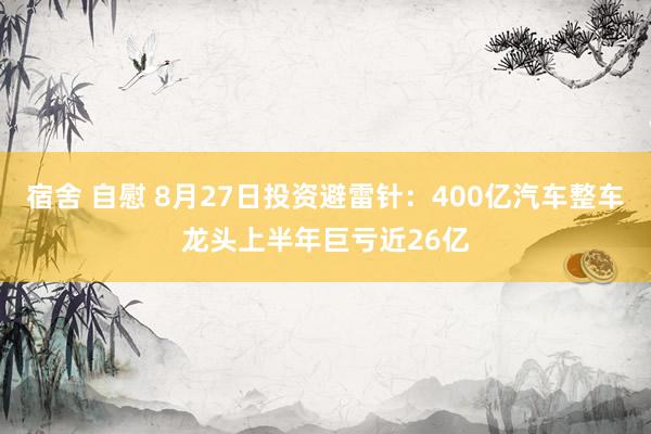 宿舍 自慰 8月27日投资避雷针：400亿汽车整车龙头上半年巨亏近26亿