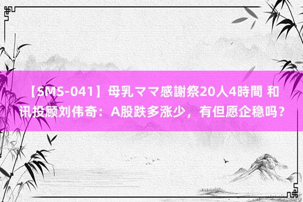 【SMS-041】母乳ママ感謝祭20人4時間 和讯投顾刘伟奇：A股跌多涨少，有但愿企稳吗？