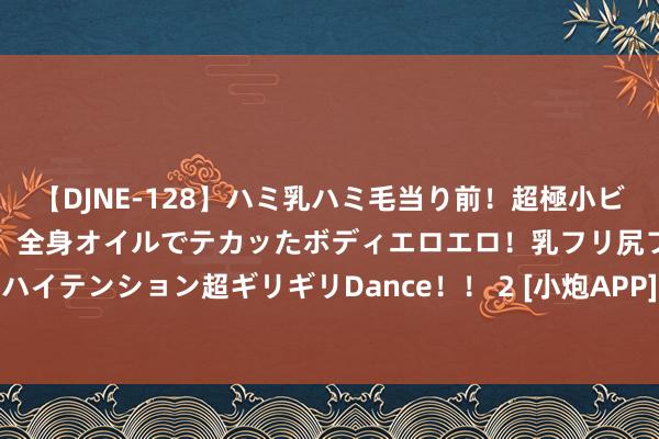 【DJNE-128】ハミ乳ハミ毛当り前！超極小ビキニでテンションアゲアゲ、全身オイルでテカッたボディエロエロ！乳フリ尻フリまくりのハイテンション超ギリギリDance！！ 2 [小炮APP]竞彩谍报：水晶宫主力边锋奥利塞离队