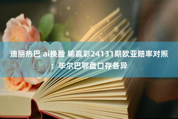 迪丽热巴 ai换脸 输赢彩24131期欧亚赔率对照：毕尔巴鄂盘口存各异